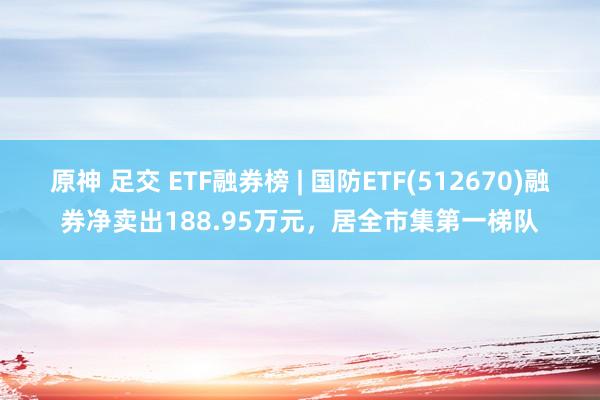 原神 足交 ETF融券榜 | 国防ETF(512670)融券净卖出188.95万元，居全市集第一梯队