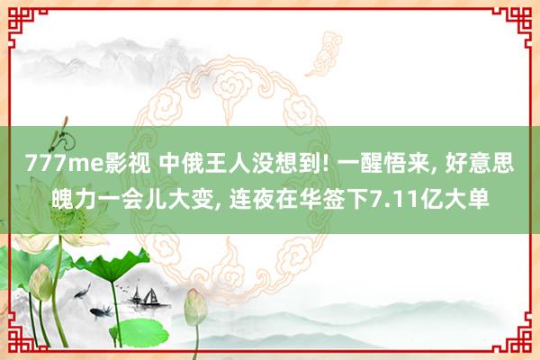 777me影视 中俄王人没想到! 一醒悟来， 好意思魄力一会儿大变， 连夜在华签下7.11亿大单