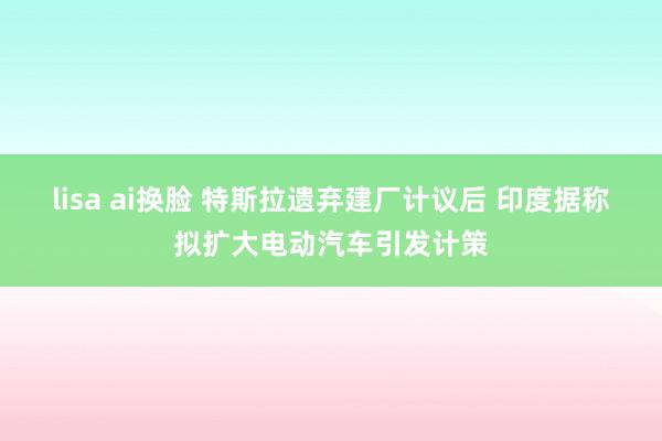 lisa ai换脸 特斯拉遗弃建厂计议后 印度据称拟扩大电动汽车引发计策