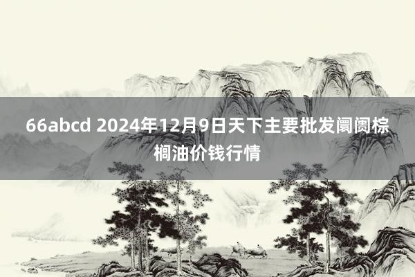 66abcd 2024年12月9日天下主要批发阛阓棕榈油价钱行情