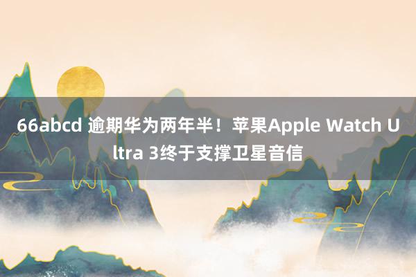 66abcd 逾期华为两年半！苹果Apple Watch Ultra 3终于支撑卫星音信