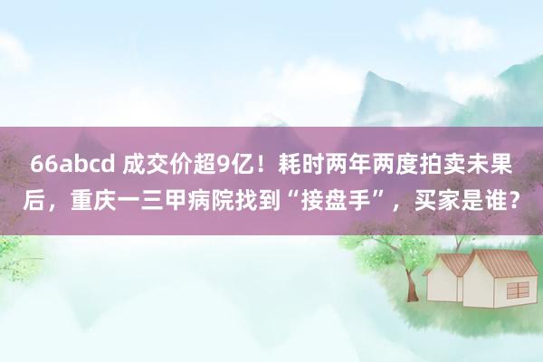 66abcd 成交价超9亿！耗时两年两度拍卖未果后，重庆一三甲病院找到“接盘手”，买家是谁？