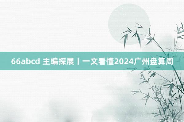 66abcd 主编探展丨一文看懂2024广州盘算周