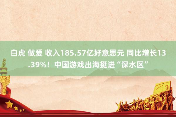 白虎 做爱 收入185.57亿好意思元 同比增长13.39%！中国游戏出海挺进“深水区”