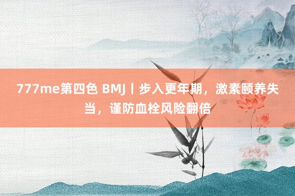 777me第四色 BMJ丨步入更年期，激素颐养失当，谨防血栓风险翻倍