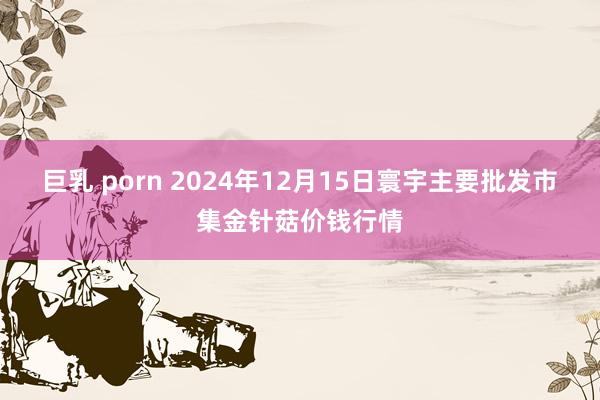 巨乳 porn 2024年12月15日寰宇主要批发市集金针菇价钱行情