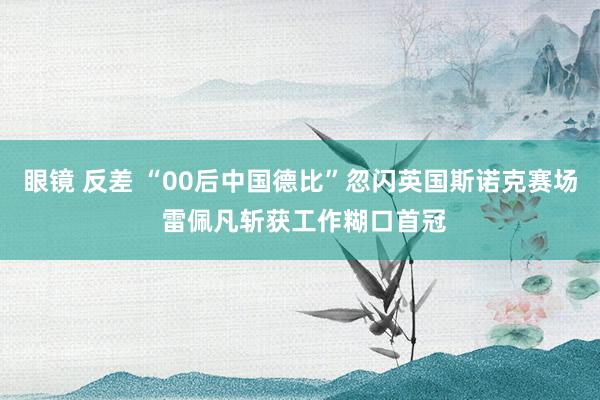 眼镜 反差 “00后中国德比”忽闪英国斯诺克赛场 雷佩凡斩获工作糊口首冠