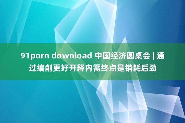 91porn download 中国经济圆桌会 | 通过编削更好开释内需终点是销耗后劲