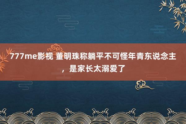 777me影视 董明珠称躺平不可怪年青东说念主，是家长太溺爱了