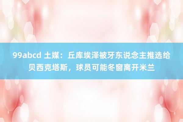 99abcd 土媒：丘库埃泽被牙东说念主推选给贝西克塔斯，球员可能冬窗离开米兰