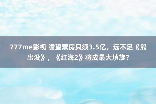 777me影视 瞻望票房只须3.5亿，远不足《熊出没》，《红海2》将成最大填旋？