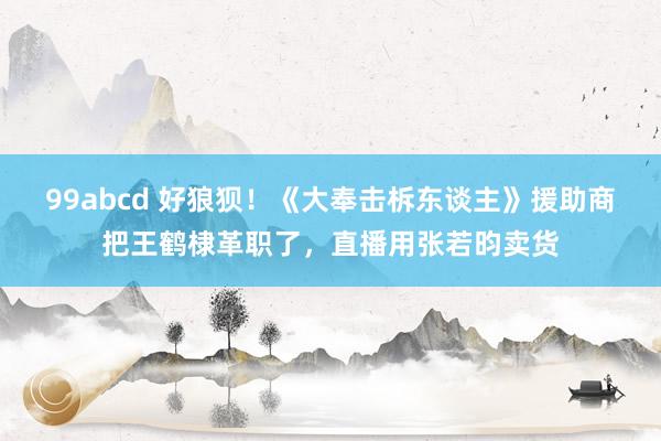 99abcd 好狼狈！《大奉击柝东谈主》援助商把王鹤棣革职了，直播用张若昀卖货