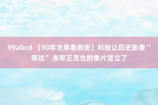 99abcd 【90年沧桑看剧变】科技让历史影像“荣达” 赤军王茂生的像片竖立了