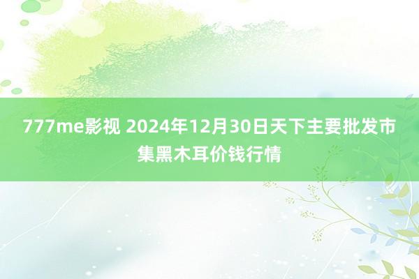 777me影视 2024年12月30日天下主要批发市集黑木耳价钱行情