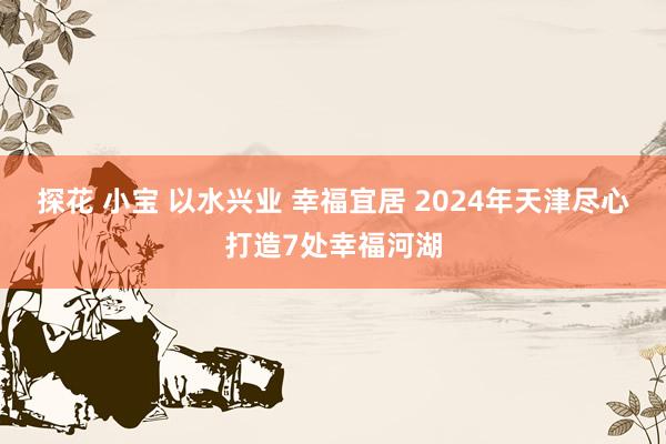 探花 小宝 以水兴业 幸福宜居 2024年天津尽心打造7处幸福河湖