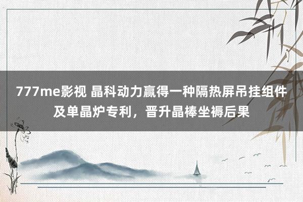 777me影视 晶科动力赢得一种隔热屏吊挂组件及单晶炉专利，晋升晶棒坐褥后果