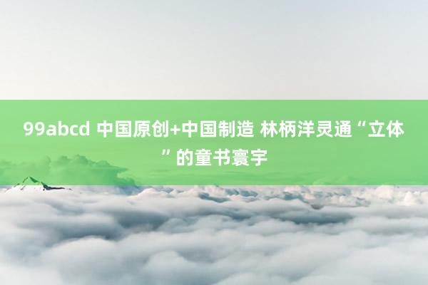 99abcd 中国原创+中国制造 林柄洋灵通“立体”的童书寰宇