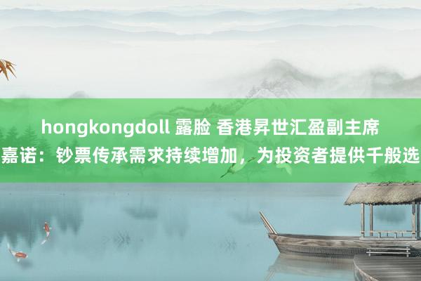 hongkongdoll 露脸 香港昇世汇盈副主席冯嘉诺：钞票传承需求持续增加，为投资者提供千般选择