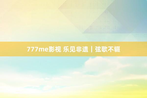 777me影视 乐见非遗｜弦歌不辍