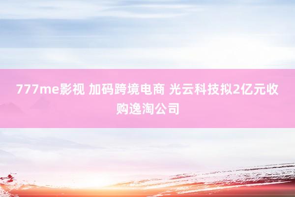 777me影视 加码跨境电商 光云科技拟2亿元收购逸淘公司