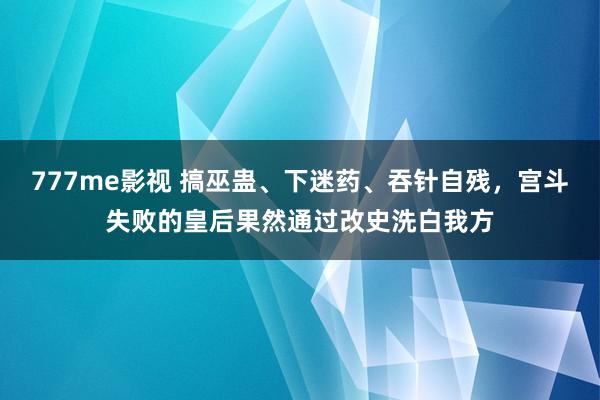 777me影视 搞巫蛊、下迷药、吞针自残，宫斗失败的皇后果然通过改史洗白我方