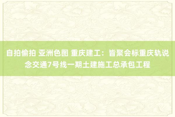 自拍偷拍 亚洲色图 重庆建工：皆聚会标重庆轨说念交通7号线一期土建施工总承包工程