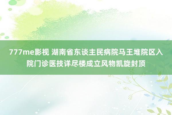 777me影视 湖南省东谈主民病院马王堆院区入院门诊医技详尽楼成立风物凯旋封顶