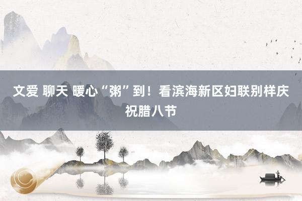 文爱 聊天 暖心“粥”到！看滨海新区妇联别样庆祝腊八节