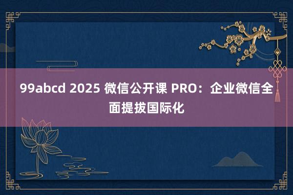 99abcd 2025 微信公开课 PRO：企业微信全面提拔国际化