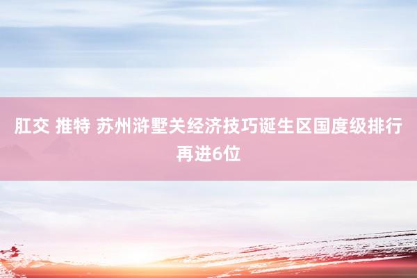 肛交 推特 苏州浒墅关经济技巧诞生区国度级排行再进6位