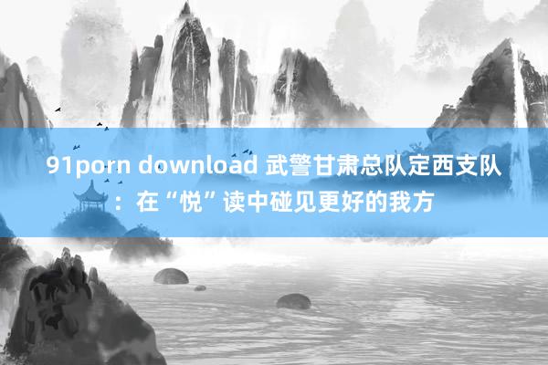 91porn download 武警甘肃总队定西支队：在“悦”读中碰见更好的我方