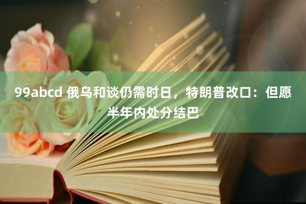 99abcd 俄乌和谈仍需时日，特朗普改口：但愿半年内处分结巴