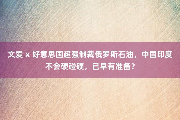 文爱 x 好意思国超强制裁俄罗斯石油，中国印度不会硬碰硬，已早有准备？