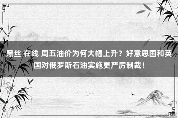 黑丝 在线 周五油价为何大幅上升？好意思国和英国对俄罗斯石油实施更严厉制裁！