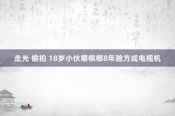 走光 偷拍 18岁小伙嚼槟榔8年脸方成电视机