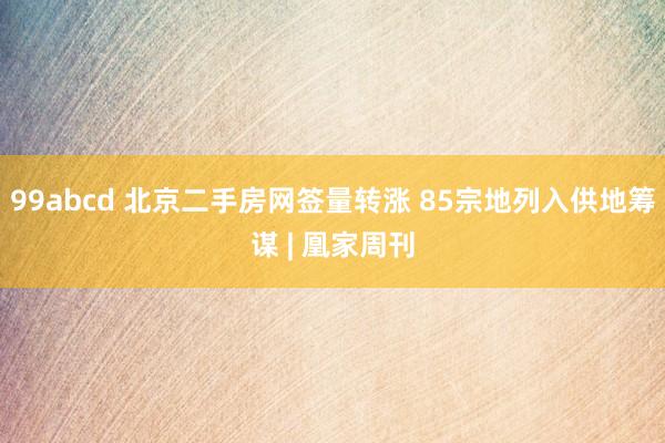 99abcd 北京二手房网签量转涨 85宗地列入供地筹谋 | 凰家周刊