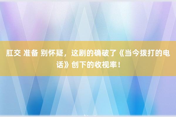 肛交 准备 别怀疑，这剧的确破了《当今拨打的电话》创下的收视率！