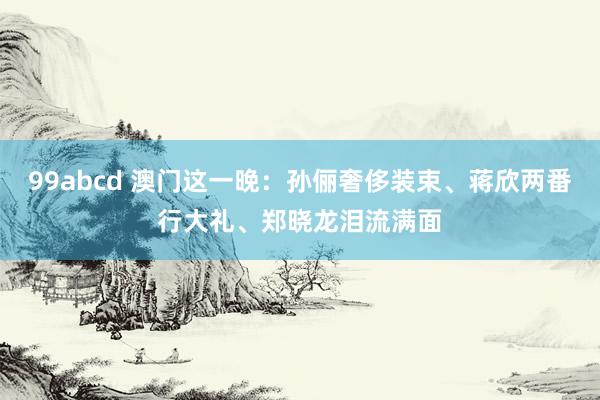 99abcd 澳门这一晚：孙俪奢侈装束、蒋欣两番行大礼、郑晓龙泪流满面