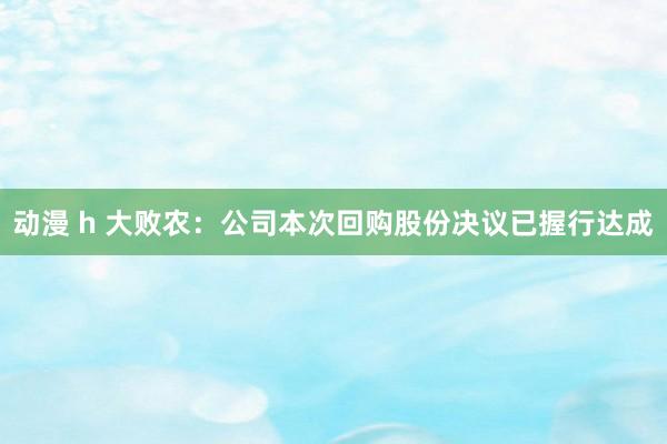 动漫 h 大败农：公司本次回购股份决议已握行达成