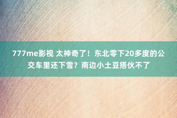 777me影视 太神奇了！东北零下20多度的公交车里还下雪？南边小土豆搭伙不了