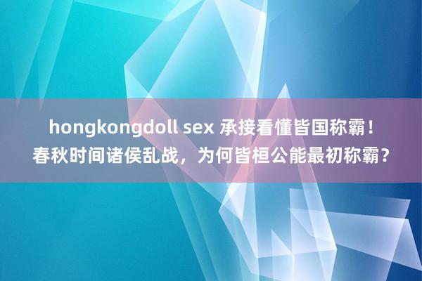 hongkongdoll sex 承接看懂皆国称霸！春秋时间诸侯乱战，为何皆桓公能最初称霸？