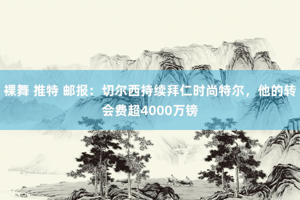 裸舞 推特 邮报：切尔西持续拜仁时尚特尔，他的转会费超4000万镑