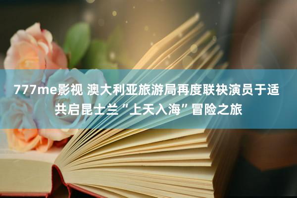 777me影视 澳大利亚旅游局再度联袂演员于适 共启昆士兰“上天入海”冒险之旅