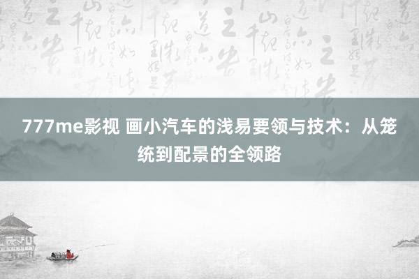 777me影视 画小汽车的浅易要领与技术：从笼统到配景的全领路