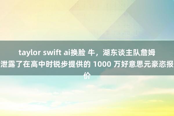 taylor swift ai换脸 牛，湖东谈主队詹姆斯泄露了在高中时锐步提供的 1000 万好意思元豪恣报价