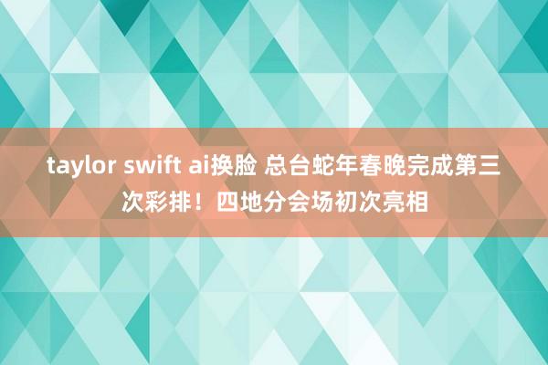 taylor swift ai换脸 总台蛇年春晚完成第三次彩排！四地分会场初次亮相