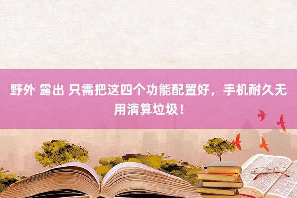 野外 露出 只需把这四个功能配置好，手机耐久无用清算垃圾！